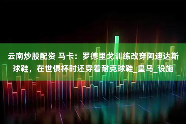 云南炒股配资 马卡：罗德里戈训练改穿阿迪达斯球鞋，在世俱杯时还穿着耐克球鞋_皇马_设施