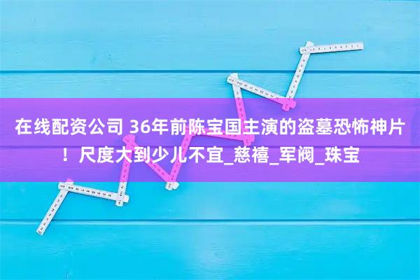 在线配资公司 36年前陈宝国主演的盗墓恐怖神片！尺度大到少儿不宜_慈禧_军阀_珠宝