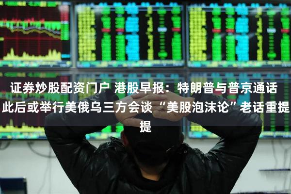 证券炒股配资门户 港股早报：特朗普与普京通话 此后或举行美俄乌三方会谈 “美股泡沫论”老话重提