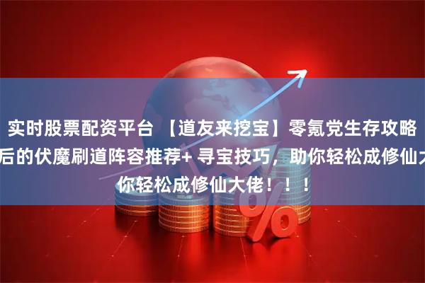 实时股票配资平台 【道友来挖宝】零氪党生存攻略：195级后的伏魔刷道阵容推荐+ 寻宝技巧，助你轻松成修仙大佬！！！