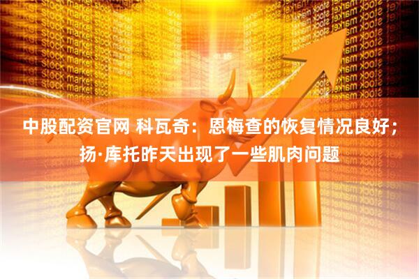 中股配资官网 科瓦奇：恩梅查的恢复情况良好；扬·库托昨天出现了一些肌肉问题