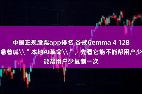 中国正规股票app排名 谷歌Gemma 4 12B上手：别急着喊\＂本地AI革命\＂，先看它能不能帮用户少复制一次